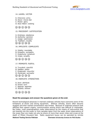 Building Standards in Educational and Professional Testing
National Testing Service Pakistan Overseas Scholarship Scheme for PhD Studies
14. LAUREL: VICTOR
A. Chevrons: army
B. Oscar: movie star
C. Power: glory
D. blue ribbon: cooking
15. PRECEDENT: JUSTIFICATION
A. Kindness: obedience
B. Authority: sanction
C. Usage: submission
D. Tradition: novelty
16. IMPLICATE: COMPLICATE
A. Vitality: inevitable
B. Empathy: sympathy
C. Importune: construct
D. Imply: simplify
17. PERMEATE: RUEFUL
A. Truculent: merciful
B. Sadden: pitiful
C. Evaporate: mournful
D. Penetrate: sorrowful
18. ENERVATE: STRENGTHEN
A. Aver: attribute
B. Divert: turn
C. Apprise: appraise
D. Stultify: enliven
Read the passages and answer the questions given at the end:
Recent technological advances in manned undersea vehicles have overcome some of the
limitations of divers and diving equipment. Without vehicles, divers often become
sluggish and their mental concentration was limited. Because of undersea pressure that
affected their speech organs, communication among divers was difficult or impossible.
But today, most oceanographers make observations by the means of instruments that
are lowered into the ocean or from samples taken from the water direct observations of
the ocean floor are made not only by divers of more than seven miles and cruise at the
depth of fifteen thousand feet. Radio equipment buoys can be operated by remote
A B C D E
A B C D E
A B C D E
A B C D E
A B C D E
www.maxpapers.com
 