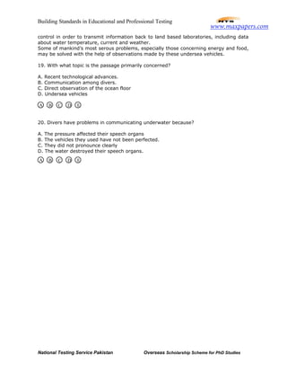Building Standards in Educational and Professional Testing
National Testing Service Pakistan Overseas Scholarship Scheme for PhD Studies
control in order to transmit information back to land based laboratories, including data
about water temperature, current and weather.
Some of mankind’s most serous problems, especially those concerning energy and food,
may be solved with the help of observations made by these undersea vehicles.
19. With what topic is the passage primarily concerned?
A. Recent technological advances.
B. Communication among divers.
C. Direct observation of the ocean floor
D. Undersea vehicles
20. Divers have problems in communicating underwater because?
A. The pressure affected their speech organs
B. The vehicles they used have not been perfected.
C. They did not pronounce clearly
D. The water destroyed their speech organs.
A B C D E
A B C D E
www.maxpapers.com
 