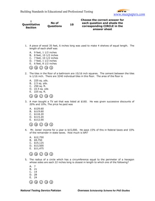 Building Standards in Educational and Professional Testing
National Testing Service Pakistan Overseas Scholarship Scheme for PhD Studies
1. A piece of wood 35 feet, 6 inches long was used to make 4 shelves of equal length. The
length of each shelf was
A. 9 feet, 1 1/2 inches
B. 8 feet, 10 1/2 inches
C. 7 feet, 10 1/2 inches
D. 7 feet, 1 1/2 inches
E. 6 feet, 8 1/2 inches
2. The tiles in the floor of a bathroom are 15/16 inch squares. The cement between the tiles
is 1/16 inch. There are 3240 individual tiles in this floor. The area of the floor is
A. 225 sq. yds.
B. 2.5 sq. yds.
C. 250 sq. ft.
D. 22.5 sq. yds
E. 225 sq. ft.
3. A man bought a TV set that was listed at $160. He was given successive discounts of
20% and 10%. The price he paid was
A. $129.60
B. $119.60
C. $118.20
D. $115.20
E. $112.00
4. Mr. Jones' income for a year is $15,000. He pays 15% of this in federal taxes and 10%
of the remainder in state taxes. How much is left?
A. $12,750
B. $9,750
C. $14,125
D. $13,500
E. $11,475
5. The radius of a circle which has a circumference equal to the perimeter of a hexagon
whose sides are each 22 inches long is closest in length to which one of the following?
A. 7
B. 21
C. 14
D. 28
E. 24
I
Quantitative
Section
No of
Questions
10
Choose the correct answer for
each question and shade the
corresponding CIRCLE in the
answer sheet
A B C D E
A B C D E
A B C D E
A B C D E
A B C D E
www.maxpapers.com
 