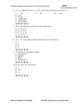 Building Standards in Educational and Professional Testing
National Testing Service Pakistan Overseas Scholarship Scheme for PhD Studies
6. If a, is a multiple of 5 and b = 5a, which of the following could be the value of a + b?
I. 60 II. 100 III. 150
A. I only
B. III only
C. I and III only
D. II and III only
E. None of these
7. Which of the following expressions has the greatest value?
A. 4 × 4 ÷ 4 + 4
B. 4 ÷ 4 × 4 + 4
C. 4 × 4 – 4 × 4
D. 4 ÷ 4 + 4 × 4
E. 2 ÷ 2 + 2 × 2
8. If (a + 3) / 5 is an integer, what is remainder when ‘a’ is divided by 5?
A. 1
B. 2
C. 3
D. 4
E. 5
9. The integral part of logarithm is called
A. Characteristic
B. Mantissa
C. Solution
D. Root
E. None of these
10. On the y-axis, the x-coordinate is
A. 1
B. ∞
C. zero
D. -∞
E. –1
A B C D E
A B C D E
A B C D E
A B C D E
A B C D E
www.maxpapers.com
 