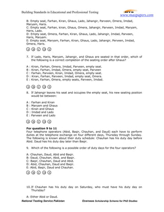 Building Standards in Educational and Professional Testing
National Testing Service Pakistan Overseas Scholarship Scheme for PhD Studies
B: Empty seat, Farhan, Kiran, Ghaus, Lado, Jahangir, Parveen, Omera, Imdad,
Maryam, Haris.
C: Empty seat, Farhan, kiran, Ghaus, Omera, Jahangir, Parveen, Imdad, Maryam,
Haris, Lado.
D: Empty seat, Omera, Farhan, Kiran, Ghaus, Lado, Jahangir, Imdad, Parveen,
Haris, Maryam.
E: Empty seat, Maryam, Farhan, Kiran, Ghaus, Lado, Jahangir, Perveen, Imdad,
Omera, Haris.
7. If Lado, Haris, Maryam, Jahangir, and Ghaus are seated in that order, which of
the following is a correct completion of the seating order after Ghaus?
A : Kiran, Farhan, Omera, Imdad, Parveen, empty seat.
B : Kiran, Farhan, Imdad, Omera, empty seat, Parveen
C : Farhan, Parveen, Kiran, Imdad, Omera, empty seat.
D : Kiran, Farhan, Parveen, Imdad, empty seat, Omera.
E : Kiran, Farhan, Omera, empty seats, Parveen, Imdad.
8. If Jahangir leaves his seat and occupies the empty seat, his new seating position
would be between:
A : Farhan and Kiran
B : Maryam and Ghaus
C : Kiran and Ghaus
D : Imdad and Lado
E : Parveen and Lado
For question 9 to 11
Four telephone operators (Abid, Baqir, Chauhan, and Daud) each have to perform
duties at the telephone exchange on four different days, Thursday through Sunday.
The following is known about their duty schedule: Chauhan has his duty day before
Abid. Daud has his duty day later than Baqir.
9. Which of the following is a possible order of duty days for the four operators?
A: Chauhan, Daud, Abid and Baqir.
B: Daud, Chauhan, Abid, and Baqir.
C: Baqir, Chauhan, Daud and Abid.
D: Abid, Chauhan, Daud and Baqir.
E: Abid, Baqir, Daud and Chauhan.
10. If Chauhan has his duty day on Saturday, who must have his duty day on
Thursday?
A: Either Abid or Daud.
A B C D E
A B C D E
A B C D E
A B C D E
www.maxpapers.com
 