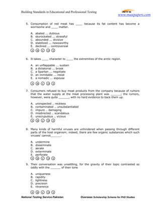 Building Standards in Educational and Professional Testing
National Testing Service Pakistan Overseas Scholarship Scheme for PhD Studies
5. Consumption of red meat has ____ because its fat content has become a
worrisome and ____ matter.
A. abated ... dubious
B. skyrocketed ... stressful
C. abounded ... divisive
D. stabilized ... newsworthy
E. declined ... controversial
6. It takes ____ character to ____ the extremities of the arctic region.
A. an unflappable ... sustain
B. a dictatorial ... brook
C. a Spartan ... negotiate
D. an inimitable ... resist
E. a nomadic ... espouse
7. Consumers refused to buy meat products from the company because of rumors
that the water supply at the meat processing plant was ______; the rumors,
however, were quite ______, with no hard evidence to back them up.
A. uninspected .. reckless
B. contaminated .. unsubstantiated
C. impure .. damaging
D. misdirected .. scandalous
E. unscrupulous .. vicious
8. Many kinds of harmful viruses are unhindered when passing through different
parts of the host organism; indeed, there are few organic substances which such
viruses’ cannot______.
A. undermine
B. disseminate
C. aerate
D. exterminate
E. perforate
9. Their conversation was unsettling, for the gravity of their topic contrasted so
oddly with the ______ of their tone
A. uniqueness
B. rapidity
C. lightness
D. precision
E. reverence
A B C D E
A B C D E
A B C D E
A B C D E
A B C D E
www.maxpapers.com
 