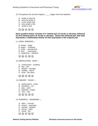 Building Standards in Educational and Professional Testing
National Testing Service Pakistan Overseas Scholarship Scheme for PhD Studies
10. Throughout the animal kingdom, ____ bigger than the elephant.
A. whale is only the
B. only the whale is
C. is the whale only
D. only whale is the
E. whale is only
Each question below consists of a related pair of words or phrases, followed
by five lettered pairs of words or phrases. Select the lettered pair that best
expresses a relationship similar to that expressed in the original pair.
11. YAWN: BOREDOM ::
A. dream : sleep
B. anger : madness
C. smile : amusement
D. face : expression
E. impatience : rebellion
12. OBSTRUCTION : BUOY ::
A. construction : building
B. boy : girl
C. danger : red light
D. iceberg : titanic
E. arise : lay down
13. CONCERT : MUSIC ::
A. performance : artist
B. exhibition : art
C. play : actor
D. operetta : singer
E. rock : role
14. TEAMMATE : ADVERSARY ::
A. felon : criminal
B. enemy : associate
C. pacifier : agitator
D. winner : loser
E. friend : foe
A B C D E
A B C D E
A B C D E
A B C D E
A B C D E
www.maxpapers.com
 