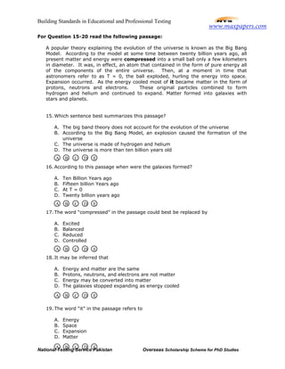 Building Standards in Educational and Professional Testing
National Testing Service Pakistan Overseas Scholarship Scheme for PhD Studies
For Question 15-20 read the following passage:
A popular theory explaining the evolution of the universe is known as the Big Bang
Model. According to the model at some time between twenty billion years ago, all
present matter and energy were compressed into a small ball only a few kilometers
in diameter. It was, in effect, an atom that contained in the form of pure energy all
of the components of the entire universe. Then, at a moment in time that
astronomers refer to as T = 0, the ball exploded, hurling the energy into space.
Expansion occurred. As the energy cooled most of it became matter in the form of
protons, neutrons and electrons. These original particles combined to form
hydrogen and helium and continued to expand. Matter formed into galaxies with
stars and planets.
15. Which sentence best summarizes this passage?
A. The big band theory does not account for the evolution of the universe
B. According to the Big Bang Model, an explosion caused the formation of the
universe
C. The universe is made of hydrogen and helium
D. The universe is more than ten billion years old
16. According to this passage when were the galaxies formed?
A. Ten Billion Years ago
B. Fifteen billion Years ago
C. At T = 0
D. Twenty billion years ago
17. The word “compressed” in the passage could best be replaced by
A. Excited
B. Balanced
C. Reduced
D. Controlled
18. It may be inferred that
A. Energy and matter are the same
B. Protons, neutrons, and electrons are not matter
C. Energy may be converted into matter
D. The galaxies stopped expanding as energy cooled
19. The word “it” in the passage refers to
A. Energy
B. Space
C. Expansion
D. Matter
A B C D E
A B C D E
A B C D E
A B C D E
A B C D E
www.maxpapers.com
 