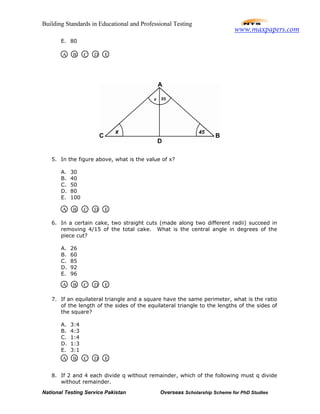 Building Standards in Educational and Professional Testing
National Testing Service Pakistan Overseas Scholarship Scheme for PhD Studies
E. 80
5. In the figure above, what is the value of x?
A. 30
B. 40
C. 50
D. 80
E. 100
6. In a certain cake, two straight cuts (made along two different radii) succeed in
removing 4/15 of the total cake. What is the central angle in degrees of the
piece cut?
A. 26
B. 60
C. 85
D. 92
E. 96
7. If an equilateral triangle and a square have the same perimeter, what is the ratio
of the length of the sides of the equilateral triangle to the lengths of the sides of
the square?
A. 3:4
B. 4:3
C. 1:4
D. 1:3
E. 3:1
8. If 2 and 4 each divide q without remainder, which of the following must q divide
without remainder.
A B C D E
A B C D E
A B C D E
A B C D E
www.maxpapers.com
 