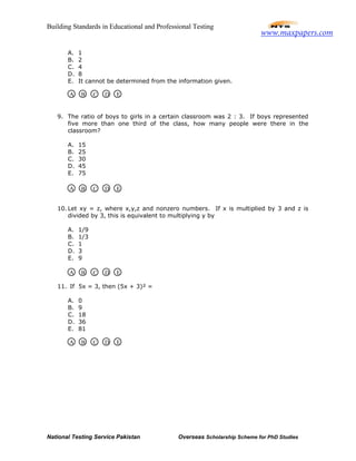 Building Standards in Educational and Professional Testing
National Testing Service Pakistan Overseas Scholarship Scheme for PhD Studies
A. 1
B. 2
C. 4
D. 8
E. It cannot be determined from the information given.
9. The ratio of boys to girls in a certain classroom was 2 : 3. If boys represented
five more than one third of the class, how many people were there in the
classroom?
A. 15
B. 25
C. 30
D. 45
E. 75
10. Let xy = z, where x,y,z and nonzero numbers. If x is multiplied by 3 and z is
divided by 3, this is equivalent to multiplying y by
A. 1/9
B. 1/3
C. 1
D. 3
E. 9
11. If 5x = 3, then (5x + 3)² =
A. 0
B. 9
C. 18
D. 36
E. 81
A B C D E
A B C D E
A B C D E
A B C D E
www.maxpapers.com
 