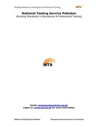 Building Standards in Educational and Professional Testing
National Testing Service Pakistan Overseas Scholarship Scheme for PhD Studies
National Testing Service Pakistan
(Building Standards in Educational & Professional Testing)
Email: correspondence@nts.org.pk
Logon to: www.nts.org.pk for more information
 