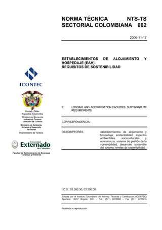 NORMA TÉCNICA      NTS-TS
                                         SECTORIAL COLOMBIANA 002

                                                                                                         2006-11-17




                                         ESTABLECIMIENTOS DE ALOJAMIENTO                                              Y
                                         HOSPEDAJE (EAH).
                                         REQUISITOS DE SOSTENIBILIDAD




                                         E:       LODGING AND ACCOMODATION FACILITIES. SUSTAINABILITY
                                                  REQUIREMENTS



                                         CORRESPONDENCIA:
        Ministerio de Ambiente,
         Vivienda y Desarrollo
               Territorial
      Viceministerio de Turismo          DESCRIPTORES:                       establecimientos de alojamiento y
                                                                             hospedaje; sostenibilidad; aspectos
                                                                             ambientales,      socioculturales      y
                                                                             económicos; sistema de gestión de la
                                                                             sostenibilidad; desarrollo sostenible
                                                                             del turismo; niveles de sostenibilidad.
Facultad de Administración de Empresas
         Turísticas y Hoteleras




                                         I.C.S.: 03.080.30; 03.200.00

                                         Editada por el Instituto Colombiano de Normas Técnicas y Certificación (ICONTEC)
                                         Apartado 14237 Bogotá, D.C. - Tel.: (571) 6078888 - Fax (571) 2221435



                                         Prohibida su reproducción
 