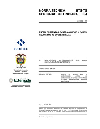 NORMA TÉCNICA      NTS-TS
                                  SECTORIAL COLOMBIANA 004

                                                                                                       2008-04-17




                                  ESTABLECIMIENTOS GASTRONÓMICOS Y BARES.
                                  REQUISITOS DE SOSTENIBILIDAD




                                  E:       GASTRONOMIC      ESTABLISHMENTS                          AND        BARS.
                                           SUSTAINABILITY REQUIREMENTS



                                  CORRESPONDENCIA:
    Ministerio de Comercio,
      Industria y Turismo
   Viceministerio de Turismo
                                  DESCRIPTORES:                          sistema     de    gestión       para  la
                                                                         sostenibilidad;        política      de
                                                                         sostenibilidad; requisitos ambientales;
                                                                         requisitos; socioculturales; requisitos
                                                                         económicos.

 Facultad de Administración de
Empresas Turísticas y Hoteleras




                                  I.C.S.: 03.080.30

                                  Editada por Universidad Externado de Colombia, Facultad de Administración de
                                  Empresas Turísticas y Hoteleras, calle 12 No. 1 - 17 este bloque D cuarto piso.
                                  Tel: 00571 3 41 79 95 ext: 14 11 ó 1402. Correo electrónico: turinves@externado.edu.co



                                  Prohibida su reproducción
 