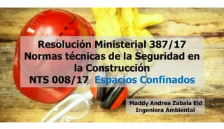 Resolución Ministerial 387/17
Normas técnicas de la Seguridad en
la Construcción
NTS 008/17 Espacios Confinados
Maddy Andrea Zabala Eid
Ingeniera Ambiental
 