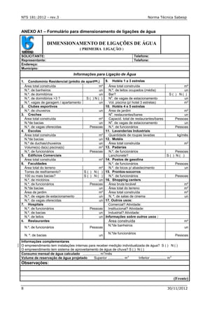 NTS 181:2012 - rev.3 Norma Técnica Sabesp
8 30/11/2012
ANEXO A1 – Formulário para dimensionamento de ligações de água
DIMENSIONAMENTO DE LIGAÇÕES DE ÁGUA
( PRIMEIRA LIGAÇÃO )
SOLICITANTE: Telefone:
Representante: Telefone:
Endereço:
Município:
Informações para Ligação de Água
1. Condomínio Residencial (prédio de apartos.) 9. Hotéis 1 a 3 estrelas
Área total construída m² Área total construída m²
N.º. de banheiros un N.º. de leitos ocupados (média) un
N.º. de dormitórios un Bar? S ( ) N ( )
N.º. de dormitórios >3 ? S ( ) N ( ) N
o
. de vagas de estacionamento un
N.º. vagas de garagem / apartamento un Vol. piscina (p/ hotel 3 estrelas) m³
2. Clubes esportivos 10. Hotéis 4 e 5 estrelas
N.º. de chuveiros un Área de jardim m²
3. Creches N
o
. restaurantes/bares un
Área total construída m² Capacid. total de restaurantes/bares Pessoas
N.ºde bacias un N
o
. de vagas de estacionamento un
N.º. de vagas oferecidas Pessoas N.º. de funcionários Pessoas
4. Escolas 11. Lavanderias Industriais
Área total construída m² Quantidade de roupas lavadas kg/mês
N.ºde bacias un 12. Motéis
N.º de duchas/chuveiros un Área total construída m²
Volume(s) da(s) piscina(s) m³ 13. Padarias
N.º. de funcionários Pessoas N.º. de funcionários Pessoas
5. Edifícios Comerciais Lanchonete? S ( ) N ( )
Área total construída m² 14. Postos de gasolina
6. Faculdades N.º. de funcionários Pessoas
Área total do terreno m² N.º. de bicos p/ abastecimento un
Torres de resfriamento? S ( ) N ( ) 15. Prontos-socorros
100 ou mais bacias? S ( ) N ( ) N.º. de funcionários Pessoas
N.º. de mictórios un 16. Shopping centers
N.º. de funcionários Pessoas Área bruta locável m²
N.ºde bacias un Área total do terreno m²
Área de jardim m² Área total construída m²
N.º. de vagas de estacionamento un N. º. de salas de cinema un
N.º. da vagas oferecidas un 17. Outros usos:
7. Hospitais Comercial? Atividade:
N.º. de funcionários Pessoas Institucional? Atividade:
N.º. de bacias un Industrial? Atividade:
N.º. de leitos un Informações sobre outros usos :
8. Restaurantes Área construída m²
N.º. de funcionários Pessoas
N.ºde banheiros
un
N. º. de bacias un
N.ºde funcionários
Pessoas
Informações complementares
O empreendimento tem instalações internas para receber medição individualizada de água? S ( ) N ( )
O empreendimento tem sistema de aproveitamento de água de chuva? S ( ) N ( )
Consumo mensal de água calculado .................. m
3
/mês
Volume de reservação de água projetado Superior ................. m
3
Inferior ................. m
3
Observações:
(Frente)
 