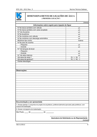 NTS 181: 2012 Rev. 3 Norma Técnica Sabesp
30/11/2012 9
DIMENSIONAMENTO DE LIGAÇÕES DE ÁGUA
( PRIMEIRA LIGAÇÃO )
(Verso)
Informações sobre esgoto para Ligação de Água
N.ºde bacia sanitária com válvula un
N.ºde bacia sanitária com caixa acoplada un
N.º de chuveiros un
N.ºde lavatórios un
N.ºde mictórios com válvula un
N.ºde mictórios com descarga automática un
Mictórios tipo cocho metros
N.ºde pias de cozinha
- Pequena un
- Grande un
N.º de tanques de lavar
- Pequeno un
- Grande un
N.º de ralos internos un
Há caixa de areia ? S ( ) N ( )
Há caixa de gordura? S ( ) N ( )
Outras descargas:
Observações:
Documentação a ser apresentada
1. Anexar plantas: 2 conjuntos do projeto de arquitetura, preferencialmente aprovado pela prefeitura, com
croquis de localização.
2. Anexar cronograma de implantação.
São Paulo, ____ de de ________.
---------------------------------------------------------------------
Assinatura do Solicitante ou do Representante
(verso)
 
