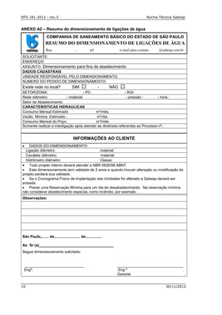 NTS 181:2012 - rev.3 Norma Técnica Sabesp
10 30/11/2012
ANEXO A2 – Resumo do dimensionamento de ligações de água
COMPANHIA DE SANEAMENTO BÁSICO DO ESTADO DE SÃO PAULO
RESUMO DO DIMENSIONAMENTO DE LIGAÇÕES DE ÁGUA
Rua , tel e-mail para contato @sabesp.com.br
SOLICITANTE:
ENDEREÇO:
ASSUNTO: Dimensionamento para fins de abastecimento
DADOS CADASTRAIS
UNIDADE RESPONSÁVEL PELO DIMENSIONAMENTO:
NUMERO DO PEDIDO DE DIMENSIONAMENTO:
Existe rede no local? SIM  - NÃO 
SETOR/ZONA: - PC: - RGI:
Rede diâmetro: - material: - pressão : - hora :
Setor de Abastecimento:
CARACTERISTICAS HIDRAULICAS
Consumo Mensal Estimado: m³/mês
Vazão Mínima Estimada : m³/dia
Consumo Mensal do Poço: m³/mês
Somente realizar a interligação após atender as diretrizes referentes ao Processo nº.:
INFORMAÇÕES AO CLIENTE
 DADOS DO DIMENSIONAMENTO
Ligação diâmetro: material:
Cavalete diâmetro: material:
Hidrômetro diâmetro: Classe:
 Todo projeto interno deverá atender a NBR 5626/98 ABNT.
 Este dimensionamento tem validade de 2 anos e quando houver alteração ou modificação do
projeto perderá sua validade.
 Se o Cronograma Físico de Implantação das Unidades for alterado a Sabesp deverá ser
avisada.
 Prever uma Reservação Mínima para um dia de desabastecimento. Na reservação mínima
não considerar abastecimento especial, como incêndio, por exemplo.
Observações:
São Paulo,....... de......................... de................
Ao Sr (a)____________________________________
Segue dimensionamento solicitado
__________________________ _____________________________
Engº. Eng.º .
Gerente .
 