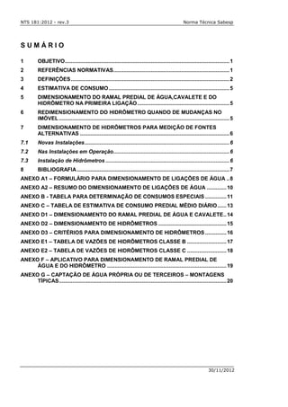 NTS 181:2012 - rev.3 Norma Técnica Sabesp
30/11/2012
S U M Á R I O
1 OBJETIVO.............................................................................................................1
2 REFERÊNCIAS NORMATIVAS.............................................................................1
3 DEFINIÇÕES.........................................................................................................2
4 ESTIMATIVA DE CONSUMO................................................................................5
5 DIMENSIONAMENTO DO RAMAL PREDIAL DE ÁGUA,CAVALETE E DO
HIDRÔMETRO NA PRIMEIRA LIGAÇÃO.............................................................5
6 REDIMENSIONAMENTO DO HIDRÔMETRO QUANDO DE MUDANÇAS NO
IMÓVEL.................................................................................................................5
7 DIMENSIONAMENTO DE HIDRÔMETROS PARA MEDIÇÃO DE FONTES
ALTERNATIVAS ...................................................................................................6
7.1 Novas Instalações................................................................................................6
7.2 Nas Instalações em Operação.............................................................................6
7.3 Instalação de Hidrômetros ..................................................................................6
8 BIBLIOGRAFIA.....................................................................................................7
ANEXO A1 – FORMULÁRIO PARA DIMENSIONAMENTO DE LIGAÇÕES DE ÁGUA ..8
ANEXO A2 – RESUMO DO DIMENSIONAMENTO DE LIGAÇÕES DE ÁGUA .............10
ANEXO B - TABELA PARA DETERMINAÇÃO DE CONSUMOS ESPECIAIS ..............11
ANEXO C – TABELA DE ESTIMATIVA DE CONSUMO PREDIAL MÉDIO DIÁRIO......13
ANEXO D1 – DIMENSIONAMENTO DO RAMAL PREDIAL DE ÁGUA E CAVALETE..14
ANEXO D2 – DIMENSIONAMENTO DE HIDRÔMETROS .............................................15
ANEXO D3 – CRITÉRIOS PARA DIMENSIONAMENTO DE HIDRÔMETROS ..............16
ANEXO E1 – TABELA DE VAZÕES DE HIDRÔMETROS CLASSE B ..........................17
ANEXO E2 – TABELA DE VAZÕES DE HIDRÔMETROS CLASSE C ..........................18
ANEXO F – APLICATIVO PARA DIMENSIONAMENTO DE RAMAL PREDIAL DE
ÁGUA E DO HIDRÔMETRO ...............................................................................19
ANEXO G – CAPTAÇÃO DE ÁGUA PRÓPRIA OU DE TERCEIROS – MONTAGENS
TÍPICAS...............................................................................................................20
 