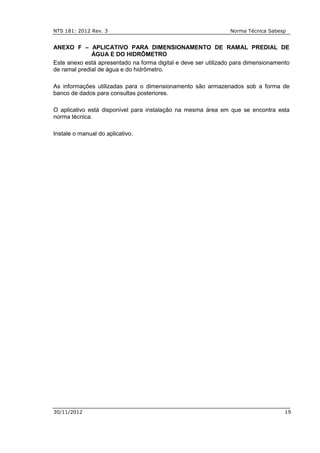 NTS 181: 2012 Rev. 3 Norma Técnica Sabesp
30/11/2012 19
ANEXO F – APLICATIVO PARA DIMENSIONAMENTO DE RAMAL PREDIAL DE
ÁGUA E DO HIDRÔMETRO
Este anexo está apresentado na forma digital e deve ser utilizado para dimensionamento
de ramal predial de água e do hidrômetro.
As informações utilizadas para o dimensionamento são armazenados sob a forma de
banco de dados para consultas posteriores.
O aplicativo está disponível para instalação na mesma área em que se encontra esta
norma técnica.
Instale o manual do aplicativo.
 