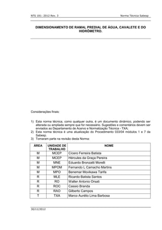 NTS 181: 2012 Rev. 3 Norma Técnica Sabesp
30/11/2012
DIMENSIONAMENTO DE RAMAL PREDIAL DE ÁGUA, CAVALETE E DO
HIDRÔMETRO.
Considerações finais:
1) Esta norma técnica, como qualquer outra, é um documento dinâmico, podendo ser
alterada ou ampliada sempre que for necessário. Sugestões e comentários devem ser
enviados ao Departamento de Acervo e Normalização Técnica - TXA;
2) Esta norma técnica é uma atualização do Procedimento 033/04 módulos 1 e 7 da
Sabesp.
3) Tomaram parte na revisão desta Norma:
ÁREA UNIDADE DE
TRABALHO
NOME
M MCEP Cícero Ferreira Batista
M MCEP Hércules da Graça Pereira
M MNE Eduardo Bronzatti Morelli
M MPOM Fernando L Camacho Martins
M MPO Benemar Movikawa Tarifa
R MLE Ricardo Batista Santos
R RO Walter Antonio Orsati
R ROC Cassio Branda
R RAO Gilberto Campos
T TXA Marco Aurélio Lima Barbosa
 