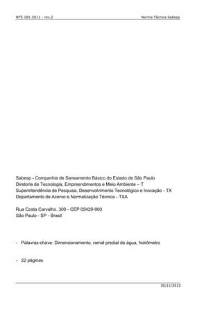 NTS 181:2011 - rev.2 Norma Técnica Sabesp
30/11/2012
Sabesp - Companhia de Saneamento Básico do Estado de São Paulo
Diretoria de Tecnologia, Empreendimentos e Meio Ambiente – T
Superintendência de Pesquisa, Desenvolvimento Tecnológico e Inovação - TX
Departamento de Acervo e Normalização Técnica - TXA
Rua Costa Carvalho, 300 - CEP 05429-900
São Paulo - SP - Brasil
- Palavras-chave: Dimensionamento, ramal predial de água, hidrômetro
- 22 páginas
 