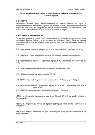 NTS 181: 2012 Rev. 3 Norma Técnica Sabesp
30/11/2012 1
Dimensionamento do ramal predial de água, cavalete e hidrômetro -
Primeira ligação
1 OBJETIVO
Estabelecer critérios para: dimensionamento de ramais prediais de água e
dimensionamento de hidrômetros, quando da primeira ligação, redimensionamentos em
função de alteração de categoria do RGI e dimensionamento de hidrômetros para
medição em fontes alternativas para efeito de cobrança de esgoto.
2 REFERÊNCIAS NORMATIVAS
As normas citadas a seguir são indispensáveis à aplicação dessa norma. Para
referências datadas aplicam – se somente as edições citadas. Para as demais
referências aplicam–se as edições mais recentes das referidas referências (incluindo
emendas).
NTS 161 Cavalete – Ligação de Água – (DN 20 – Hidrômetro de 1,5 m3
/h ou 3,0 m3
/h)
NTS 164 Ramal Predial de Diâmetro Nominal 20 - Ligação de Água de Polietileno
NTS 165 Unidade de Medição – Ligação de Água (DN 20 - Hidrômetro de 1,5 m3
/h ou 3,0
m3
/h)
NTS 166 Caixa metálica para unidade de medição de ligação de água
NTS 195 Dispositivo de medição simples – DN 20
NTS 225 Caixa de material plástico para unidade de medição de ligação de água
NTS 232 Cavalete Simples – Ligação de água (DN 25 a 200 – Hidrômetros de 5 m3
/h a
6.500 m3
/dia)
NTS 281 Critérios para gestão dos hidrômetros (exceto 1ª ligação)
NBR 8194 Hidrômetro taquimétrico para água fria até 15 m3
/h de vazão nominal –
Padronização
NBR 13467 Registro tipo ferrule em ligas de cobre para ramal predial - Dimensões e
tolerâncias
NBR 13468 Registro tipo ferrule em ligas de cobre para ramal predial - Determinação de
perda de carga
 