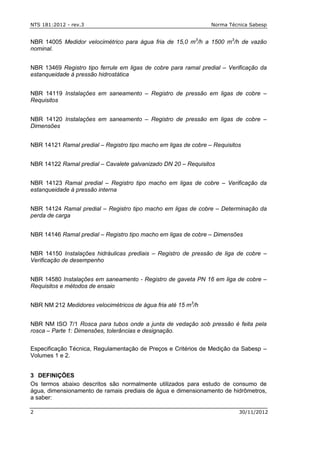 NTS 181:2012 - rev.3 Norma Técnica Sabesp
2 30/11/2012
NBR 14005 Medidor velocimétrico para água fria de 15,0 m3
/h a 1500 m3
/h de vazão
nominal.
NBR 13469 Registro tipo ferrule em ligas de cobre para ramal predial – Verificação da
estanqueidade à pressão hidrostática
NBR 14119 Instalações em saneamento – Registro de pressão em ligas de cobre –
Requisitos
NBR 14120 Instalações em saneamento – Registro de pressão em ligas de cobre –
Dimensões
NBR 14121 Ramal predial – Registro tipo macho em ligas de cobre – Requisitos
NBR 14122 Ramal predial – Cavalete galvanizado DN 20 – Requisitos
NBR 14123 Ramal predial – Registro tipo macho em ligas de cobre – Verificação da
estanqueidade à pressão interna
NBR 14124 Ramal predial – Registro tipo macho em ligas de cobre – Determinação da
perda de carga
NBR 14146 Ramal predial – Registro tipo macho em ligas de cobre – Dimensões
NBR 14150 Instalações hidráulicas prediais – Registro de pressão de liga de cobre –
Verificação de desempenho
NBR 14580 Instalações em saneamento - Registro de gaveta PN 16 em liga de cobre –
Requisitos e métodos de ensaio
NBR NM 212 Medidores velocimétricos de água fria até 15 m3
/h
NBR NM ISO 7/1 Rosca para tubos onde a junta de vedação sob pressão é feita pela
rosca – Parte 1: Dimensões, tolerâncias e designação.
Especificação Técnica, Regulamentação de Preços e Critérios de Medição da Sabesp –
Volumes 1 e 2.
3 DEFINIÇÕES
Os termos abaixo descritos são normalmente utilizados para estudo de consumo de
água, dimensionamento de ramais prediais de água e dimensionamento de hidrômetros,
a saber:
 