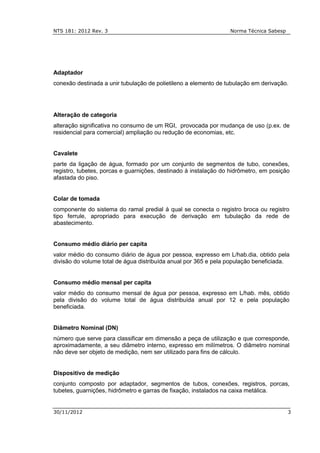 NTS 181: 2012 Rev. 3 Norma Técnica Sabesp
30/11/2012 3
Adaptador
conexão destinada a unir tubulação de polietileno a elemento de tubulação em derivação.
Alteração de categoria
alteração significativa no consumo de um RGI, provocada por mudança de uso (p.ex. de
residencial para comercial) ampliação ou redução de economias, etc.
Cavalete
parte da ligação de água, formado por um conjunto de segmentos de tubo, conexões,
registro, tubetes, porcas e guarnições, destinado à instalação do hidrômetro, em posição
afastada do piso.
Colar de tomada
componente do sistema do ramal predial à qual se conecta o registro broca ou registro
tipo ferrule, apropriado para execução de derivação em tubulação da rede de
abastecimento.
Consumo médio diário per capita
valor médio do consumo diário de água por pessoa, expresso em L/hab.dia, obtido pela
divisão do volume total de água distribuída anual por 365 e pela população beneficiada.
Consumo médio mensal per capita
valor médio do consumo mensal de água por pessoa, expresso em L/hab. mês, obtido
pela divisão do volume total de água distribuída anual por 12 e pela população
beneficiada.
Diâmetro Nominal (DN)
número que serve para classificar em dimensão a peça de utilização e que corresponde,
aproximadamente, a seu diâmetro interno, expresso em milímetros. O diâmetro nominal
não deve ser objeto de medição, nem ser utilizado para fins de cálculo.
Dispositivo de medição
conjunto composto por adaptador, segmentos de tubos, conexões, registros, porcas,
tubetes, guarnições, hidrômetro e garras de fixação, instalados na caixa metálica.
 