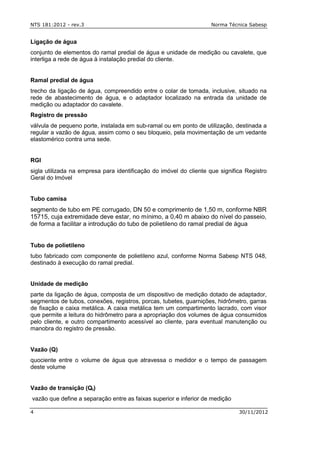 NTS 181:2012 - rev.3 Norma Técnica Sabesp
4 30/11/2012
Ligação de água
conjunto de elementos do ramal predial de água e unidade de medição ou cavalete, que
interliga a rede de água à instalação predial do cliente.
Ramal predial de água
trecho da ligação de água, compreendido entre o colar de tomada, inclusive, situado na
rede de abastecimento de água, e o adaptador localizado na entrada da unidade de
medição ou adaptador do cavalete.
Registro de pressão
válvula de pequeno porte, instalada em sub-ramal ou em ponto de utilização, destinada a
regular a vazão de água, assim como o seu bloqueio, pela movimentação de um vedante
elastomérico contra uma sede.
RGI
sigla utilizada na empresa para identificação do imóvel do cliente que significa Registro
Geral do Imóvel
Tubo camisa
segmento de tubo em PE corrugado, DN 50 e comprimento de 1,50 m, conforme NBR
15715, cuja extremidade deve estar, no mínimo, a 0,40 m abaixo do nível do passeio,
de forma a facilitar a introdução do tubo de polietileno do ramal predial de água
Tubo de polietileno
tubo fabricado com componente de polietileno azul, conforme Norma Sabesp NTS 048,
destinado à execução do ramal predial.
Unidade de medição
parte da ligação de água, composta de um dispositivo de medição dotado de adaptador,
segmentos de tubos, conexões, registros, porcas, tubetes, guarnições, hidrômetro, garras
de fixação e caixa metálica. A caixa metálica tem um compartimento lacrado, com visor
que permite a leitura do hidrômetro para a apropriação dos volumes de água consumidos
pelo cliente, e outro compartimento acessível ao cliente, para eventual manutenção ou
manobra do registro de pressão.
Vazão (Q)
quociente entre o volume de água que atravessa o medidor e o tempo de passagem
deste volume
Vazão de transição (Qt)
vazão que define a separação entre as faixas superior e inferior de medição
 