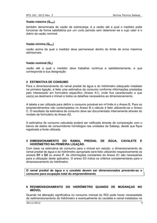 NTS 181: 2012 Rev. 3 Norma Técnica Sabesp
30/11/2012 5
Vazão máxima (Qmáx)
também denominada de vazão de sobrecarga, é a vazão até a qual o medidor pode
funcionar de forma satisfatória por um curto período sem deteriorar–se e cujo valor é o
dobro da vazão nominal.
Vazão mínima (Qmin)
vazão acima da qual o medidor deve permanecer dentro do limite de erros máximos
admissíveis
Vazão nominal (Qn)
vazão até a qual o medidor deve trabalhar contínua e satisfatoriamente, e que
corresponda à sua designação
4 ESTIMATIVA DE CONSUMO
Para o dimensionamento do ramal predial de água e do hidrômetro adequado instalado
na primeira ligação, é feita uma estimativa de consumo conforme informações prestadas
pelo interessado em formulário específico (Anexo A1), onde fica caracterizado a que
uso(s) se destinará o imóvel e todos os detalhes necessários ao dimensionamento.
A tabela a ser utilizada para definir o consumo provável em m³/mês é o Anexo B. Para os
empreendimentos não contemplados no Anexo B o cálculo é feito utilizando-se o Anexo
C. O resultado da estimativa de consumo deve ser documentado internamente através do
modelo de formulário do Anexo A2.
A estimativa de consumo calculada poderá ser ratificada através de comparação com o
banco de dados de consumidores homólogos nas unidades da Sabesp, desde que fique
registrada a fonte utilizada.
5 DIMENSIONAMENTO DO RAMAL PREDIAL DE ÁGUA, CAVALETE E
HIDRÔMETRO NA PRIMEIRA LIGAÇÃO.
Com base na estimativa de consumo para o imóvel em estudo, o dimensionamento do
ramal predial de água e do hidrômetro apropriado será feito utilizando respectivamente os
anexos D1 e D2 ou anexo F. As informações constantes do Anexo A1 são necessárias
para a utilização deste aplicativo. O anexo D3 indica os critérios complementares para o
dimensionamento do hidrômetro.
O ramal predial de água e o cavalete devem ser dimensionados prevendo-se o
consumo para ocupação total do empreendimento
6 REDIMENSIONAMENTO DO HIDRÔMETRO QUANDO DE MUDANÇAS NO
IMÓVEL
Quando há alteração significativa no consumo mensal do RGI pode haver necessidade
de redimensionamento do hidrômetro e eventualmente do cavalete e ramal instalados na
 
