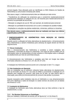 NTS 181:2012 - rev.3 Norma Técnica Sabesp
6 30/11/2012
primeira ligação. Essa alteração pode ser identificada no SGH (Sistema de Gestão de
Hidrometria) ou comunicada à empresa pelo cliente.
Nos casos a seguir, o redimensionamento deve ser efetuado por esta norma:
- Transferência de edificação da construtora para o condomínio residencial/comercial
caracterizando alteração na categoria de uso, de industrial para residencial/comercial, e
aumento na quantidade de economias.
- Alteração na categoria de uso do RGI, por exemplo, de residencial para comercial.
- Alteração na quantidade de economias com ou sem a instalação de cavalete múltiplo.
- Ampliações ou reduções nas plantas residenciais, comerciais, públicas ou industriais.
Nos demais casos, o redimensionamento deve ser realizado com base nos critérios
especificados na NTS 281.
7 DIMENSIONAMENTO DE HIDRÔMETROS PARA MEDIÇÃO DE FONTES
ALTERNATIVAS
Quando ocorrer a utilização de fontes alternativas de abastecimento, o dimensionamento
do(s) hidrômetro(s) a ser(em) instalado(s) para cobrança de esgoto deverá ser feito da
seguinte forma:
7.1 Novas Instalações
Para o dimensionamento dos hidrômetros e cavaletes a serem instalados são
necessários; o formulário do Anexo A1 preenchido, uma cópia da carta do DAEE com as
informações sobre as características do poço artesiano e informações sobre a utilização
de abastecimento por meio de caminhões-tanques.
O dimensionamento dos hidrômetros e cavaletes será feito em função dos dados
informados utilizando os Anexos: B, C, D1, D2, D3, E1 e E2.
A instalação dos hidrômetros será de acordo com a descrição no item 7.3. a seguir.
7.2 Nas Instalações em Operação
Para as instalações que já estiverem utilizando fontes alternativas de abastecimento,
além do formulário do Anexo A1 e da carta do DAEE é conveniente a instalação de um
aparelho para medição de consumo, pelo prazo de 30 dias, na rede interna após a
reservação, para efeito de dimensionamento do consumo das perdas no processo.
Quando necessário serão instalados mais de um hidrômetro e o seu dimensionamento
terá como referência a vazão de transição e a vazão nominal, de acordo com as tabelas
dos Anexos E1 e E2.
7.3 Instalação de Hidrômetros
A instalação do hidrômetro para fontes alternativas deve ser feita conforme o tipo de
abastecimento, ou seja:
7.3.1 Por Bombas Submersas ou Centrífugas
Deve ser instalado o hidrômetro de acordo com as figuras de 1 a 4 do Anexo G.
 
