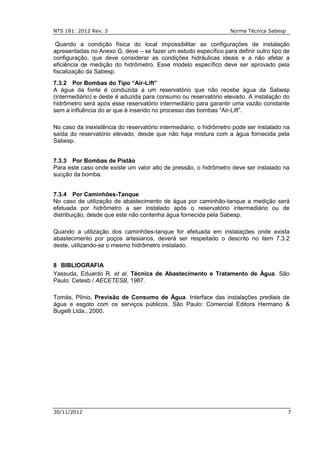 NTS 181: 2012 Rev. 3 Norma Técnica Sabesp
30/11/2012 7
Quando a condição física do local impossibilitar as configurações de instalação
apresentadas no Anexo G, deve – se fazer um estudo específico para definir outro tipo de
configuração, que deve considerar as condições hidráulicas ideais e a não afetar a
eficiência de medição do hidrômetro. Esse modelo específico deve ser aprovado pela
fiscalização da Sabesp.
7.3.2 Por Bombas do Tipo “Air-Lift”
A água da fonte é conduzida a um reservatório que não recebe água da Sabesp
(intermediário) e deste é aduzida para consumo ou reservatório elevado. A instalação do
hidrômetro será após esse reservatório intermediário para garantir uma vazão constante
sem a influência do ar que é inserido no processo das bombas “Air-Lift”.
No caso da inexistência do reservatório intermediário, o hidrômetro pode ser instalado na
saída do reservatório elevado, desde que não haja mistura com a água fornecida pela
Sabesp.
7.3.3 Por Bombas de Pistão
Para este caso onde existe um valor alto de pressão, o hidrômetro deve ser instalado na
sucção da bomba.
7.3.4 Por Caminhões-Tanque
No caso de utilização de abastecimento de água por caminhão-tanque a medição será
efetuada por hidrômetro a ser instalado após o reservatório intermediário ou de
distribuição, desde que este não contenha água fornecida pela Sabesp.
Quando a utilização dos caminhões-tanque for efetuada em instalações onde exista
abastecimento por poços artesianos, deverá ser respeitado o descrito no item 7.3.2
deste, utilizando-se o mesmo hidrômetro instalado.
8 BIBLIOGRAFIA
Yassuda, Eduardo R. et al. Técnica de Abastecimento e Tratamento de Água. São
Paulo: Cetesb / AECETESB, 1987.
Tomás, Plínio. Previsão de Consumo de Água. Interface das instalações prediais de
água e esgoto com os serviços públicos. São Paulo: Comercial Editora Hermano &
Bugelli Ltda., 2000.
 