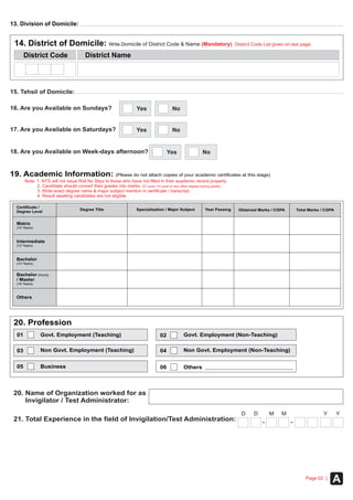 APage 02 |
15. Tehsil of Domicile:
14. District of Domicile: Write Domicile of District Code & Name (Mandatory) District Code List given on last page.
District NameDistrict Code
19. Academic Information: (Please do not attach copies of your academic certificates at this stage)
Note: 1. NTS will not issue Roll No Slips to those who have not filled in their academic record properly.
2. Candidate should convert their grades into marks. O Level / A Level
3. Write exact degree name & major subject mention in certificate / transcript.
4. Result awaiting candidates are not eligible.
( or any other degree having grade).
Certificate /
Degree Level
Year Passing Obtained Marks / CGPA Total Marks / CGPADegree Title Specialization / Major Subject
Intermediate
(12 Years)
Bachelor (Hons)
/ Master
(16 Years)
Bachelor
(14 Years)
Others
Matric
(10 Years)
01 Govt. Employment (Teaching) 02 Govt. Employment (Non-Teaching)
03 04
0605
Non Govt. Employment (Teaching) Non Govt. Employment (Non-Teaching)
OthersBusiness
20. Profession
16. Are you Available on Sundays?
17. Are you Available on Saturdays?
Yes No
Yes No
13. Division of Domicile:
18. Are you Available on Week-days afternoon? Yes No
20. Name of Organization worked for as
Invigilator / Test Administrator:
21. Total Experience in the field of Invigilation/Test Administration:
D M YD M Y
 
