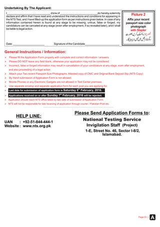ØPlease fill the Application Form properly with complete and correct information / answers.
ØPlease DO NOT leave any field blank, otherwise your application may not be considered.
ØIncorrect, false or forged information may result in cancellation of your candidature at any stage, even after employment,
and also proceeding of a legal action.
Ø
ØBy Hand submission of Application Form is not allowed.
ØMobile Phones or any Electronic Gadgets are not allowed in Test Center premises.
ØUse separate envelop and separate application form for each post you are applying for.
Attach your Two recent Passport Size Photographs, Attested copy of CNIC and Original Bank Deposit Slip (NTS Copy)
General Instructions / Information:
Please Send Application Forms to:
HELP LINE:
National Testing Service
(Project)Invigilation Staff
1-E, Street No. 46, Sector I-8/2,
Islamabad.
UAN
Website
: +92-51-844-444-1
: www.nts.org.pk
Ø
Ø
Ø
Ø
Application should reach NTS office latest by last date of submission of Application Form.
NTS will not be responsible for late receiving of application through courier / Pakistan Post etc.
th
Last date for submission of application form is Saturday 6 February, 2016.
th
Applications received on or after Sunday 7 February, 2016 will be rejected.
Picture 2
with Stapler
Affix your recent
passport size color
photograph
Undertaking By The Applicant:
I_____________________________ d/s/w of _________________________do hereby solemnly
declare and affirm that I have read and understood the instructions and conditions for appearing in
the NTS Test, and I have filled-up the application form as per instructions given below. In case of any
information contained herein is found at any stage to be missing, untrue, false or forged, my
candidature can be canceled at any stage (even after employment, if so revealed later), and I shall
be liable to legal action.
Date: _____________________ Signature of the Candidate_______________________
APage 03 |
 