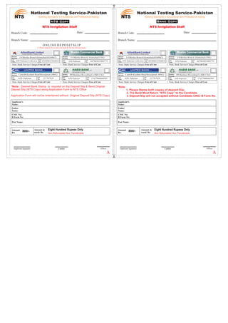 Non Refundable/ Non Transferable
800/-
Non Refundable/ Non Transferable
800/-
ONLINE DEPOSIT SLIP
(* Please deposit fee in only one bank & tick the relevant bank)
Building Standards in Educational and Professional Testing
OfficerCashierCashier
A/C
No.
I-8MarkazBranchIslamabad(0140947)
NTS-Pakistan-Collection 0010008325640018
Remote
Branch:
A/C
Title:
(Formely: Allied Bank of Pakistan Limited)
AlliedBankLimited
A/C
No.
I-8MarkazBranch,Islamabad(1501)
NTS-Pakistan 647943831003775
Remote
Branch:
A/C
Title:
Muslim Commercial Bank
A/C
No.
CanttBrKashmirRoadRawalpindi (0041)
NTS-Pakistan 217767828
Remote
Branch:
A/C
Title:
A/C
No.
H9ShalimarRecordingCoISB(1742)
NTS-Pakistan 17427900464503
Remote
Branch:
A/C
Title:
THE POWER TO LEAD
LTD
Building Standards in Educational and Professional Testing
CashierCashier
CNIC No/
B Form No:
Father
Name:
Applicant’s
Name:
Amount
Rs:
Note: Bank Service Charges Free of Cost
Note: Bank Service Charges Free of Cost
CNIC No/
B Form No:
Father
Name:
Applicant’s
Name:
Amount
Rs:
Amount in
word: Rs.
Officer
Note: Bank Service Charges Free of Cost
Note: Bank Service Charges Free of Cost
A/C
No.
I-8MarkazBranchIslamabad(0140947)
NTS-Pakistan-Collection 0010008325640018
Remote
Branch:
A/C
Title:
(Formely: Allied Bank of Pakistan Limited)
AlliedBankLimited
A/C
No.
I-8MarkazBranch,Islamabad(1501)
NTS-Pakistan 647943831003775
Remote
Branch:
A/C
Title:
Muslim Commercial Bank
A/C
No.
CanttBrKashmirRoadRawalpindi (0041)
NTS-Pakistan 217767828
Remote
Branch:
A/C
Title:
A/C
No.
H9ShalimarRecordingCoISB(1742)
NTS-Pakistan 17427900464503
Remote
Branch:
A/C
Title:
THE POWER TO LEAD
LTD
Note: Bank Service Charges Free of Cost
Note: Bank Service Charges Free of Cost
Note: Bank Service Charges Free of Cost
Note: Bank Service Charges Free of Cost
*Note: Desired Bank Stamp is required on the Deposit Slip & Send Original
Deposit Slip (NTS Copy) along Application Form to NTS Office
Application Form will not be entertained without Original Deposit Slip (NTS Copy)
a
*Note:
1. Please Stamp both copies of deposit Slip.
2. The Bank Must Return “NTS Copy” to the Candidate.
3. Deposit Slip will not accepted without Candidate CNIC/ B Form No.
Applicant Signature Applicant Signature
Eight Hundred Rupees Only Eight Hundred Rupees OnlyAmount in
word: Rs.
Date:Branch Code:
Branch Name:
NTS Invigilation Staff
Post Name: Post Name:
NTS Invigilation Staff
Date:Branch Code:
Branch Name:
AA
 