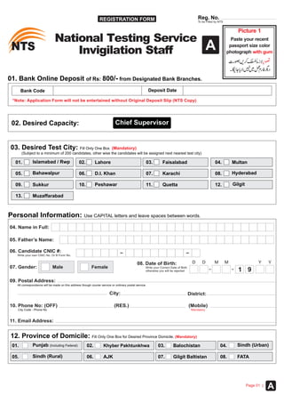 REGISTRATION FORM
STN STN
Reg. No.
To be Filled by NTS
01. Bank Online Deposit of Rs: 800/- from Designated Bank Branches.
Bank Code Deposit Date
*Note: ithout Original Deposit SlipApplication Form will not be entertained w (NTS Copy)
Picture 1
with gum
Paste your recent
passport size color
photograph
National Testing Service
Invigilation Staff
03. Desired Test City: Fill Only One Box (Mandatory)
(Subject to a minimum of 200 candidates, other wise the candidates will be assigned next nearest test city)
01. 04.
08.
12.
02.Islamabad / Rwp
05.
09.
03.
07.
11.
Karachi
Lahore
Bahawalpur
Peshawar
Multan
06.
10. GilgitQuetta
All correspondence will be made on this address though courier service or ordinary postal service.
09. Postal Address:
City: District:
(RES.) (Mobile)
Mandatory
10. Phone No: (OFF)
City Code - Phone No
07. Gender: Male
08. Date of Birth:
otherwise you will be rejected
Write your Correct Date of Birth
D M YD M Y
1 9Female
05. Father’s Name:
06. Candidate CNIC #:
Write your own CNIC No. Or B Form No.
04. Name in Full:
Personal Information: Use CAPITAL letters and leave spaces between words.
Faisalabad
Sukkur
D.I. Khan Hyderabad
12. Province of Domicile: Fill Only One Box for Desired Province Domicile. (Mandatory)
01. 04.02.Punjab (Including Federal)
05. AJK
03.
06.
Sindh (Urban)Khyber Pakhtunkhwa
Sindh (Rural) 07. Gilgit Baltistan 08. FATA
Balochistan
13. Muzaffarabad
A
APage 01 |
11. Email Address:
02. Desired Capacity: Chief Supervisor
 