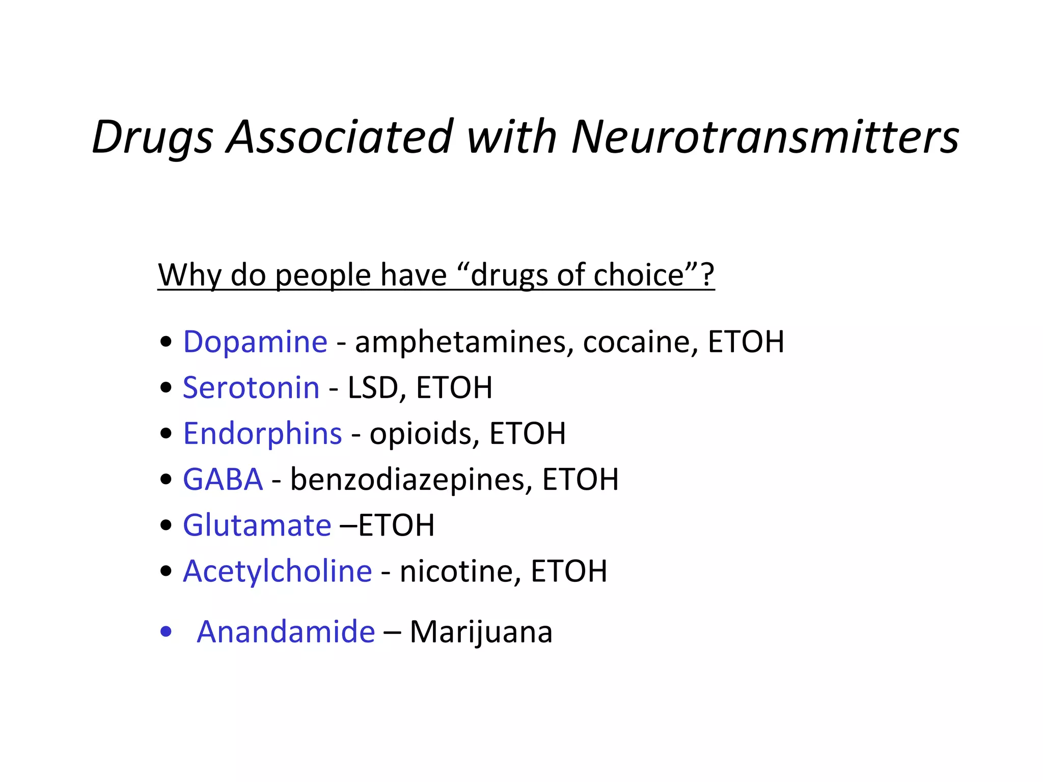 Drugs Associated with Neurotransmitters
Why do people have “drugs of choice”?
• Dopamine - amphetamines, cocaine, ETOH
• Serotonin - LSD, ETOH
• Endorphins - opioids, ETOH
• GABA - benzodiazepines, ETOH
• Glutamate –ETOH
• Acetylcholine - nicotine, ETOH
• Anandamide – Marijuana
 