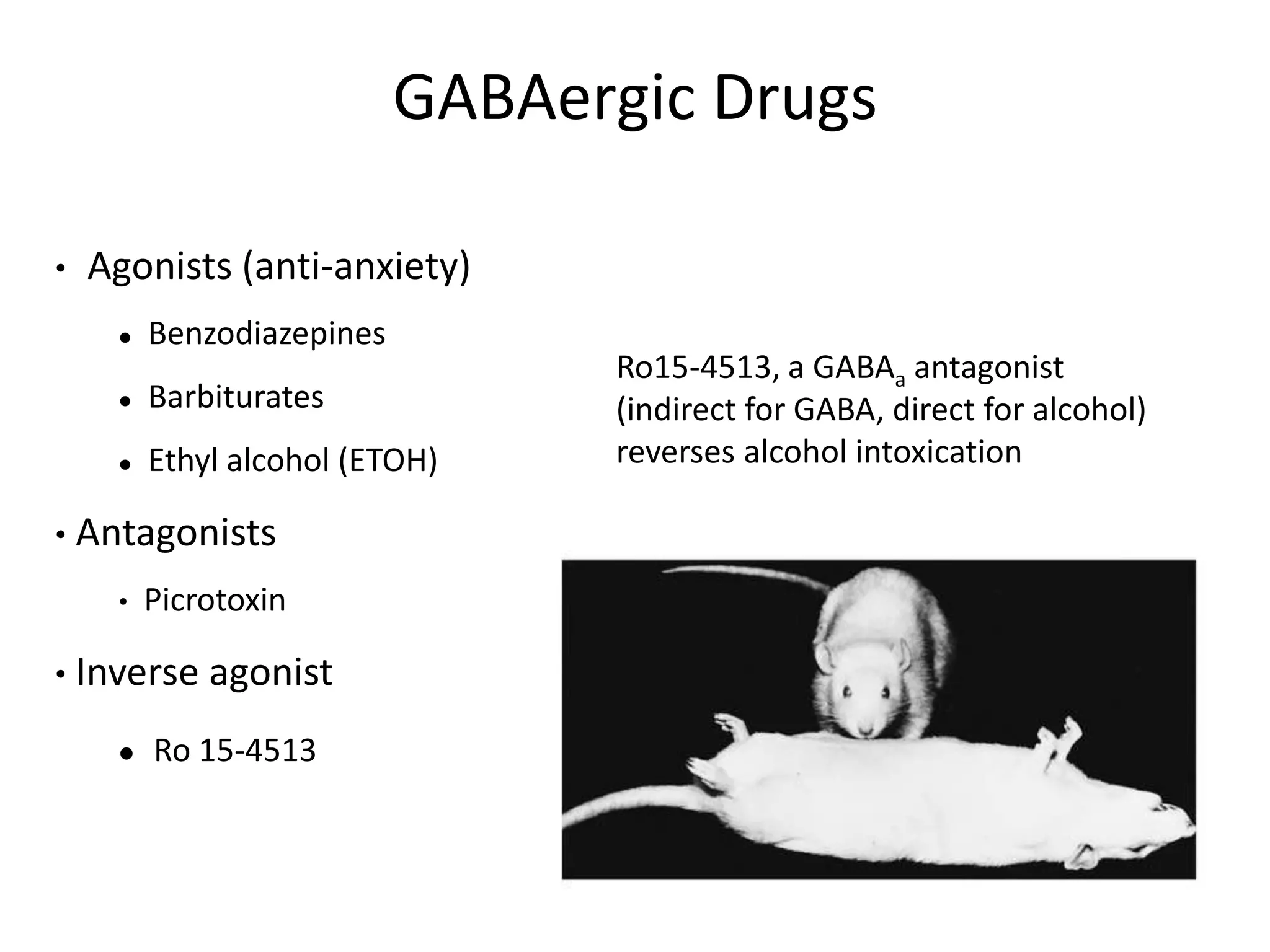 GABAergic Drugs
Ro15-4513, a GABAa antagonist
(indirect for GABA, direct for alcohol)
reverses alcohol intoxication
• Agonists (anti-anxiety)
 Benzodiazepines
 Barbiturates
 Ethyl alcohol (ETOH)
• Antagonists
• Picrotoxin
• Inverse agonist
 Ro 15-4513
 