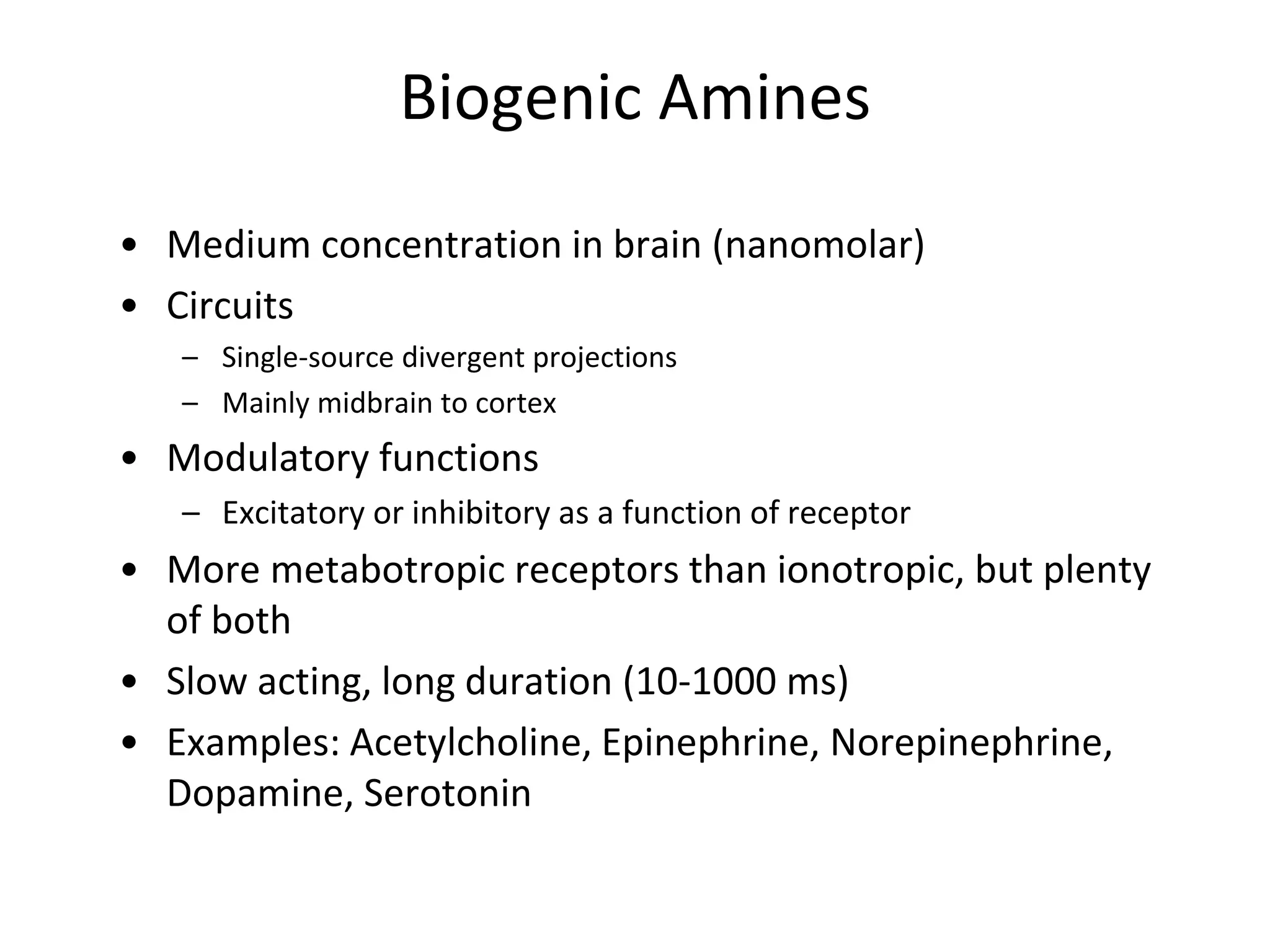 Biogenic Amines
• Medium concentration in brain (nanomolar)
• Circuits
– Single-source divergent projections
– Mainly midbrain to cortex
• Modulatory functions
– Excitatory or inhibitory as a function of receptor
• More metabotropic receptors than ionotropic, but plenty
of both
• Slow acting, long duration (10-1000 ms)
• Examples: Acetylcholine, Epinephrine, Norepinephrine,
Dopamine, Serotonin
 