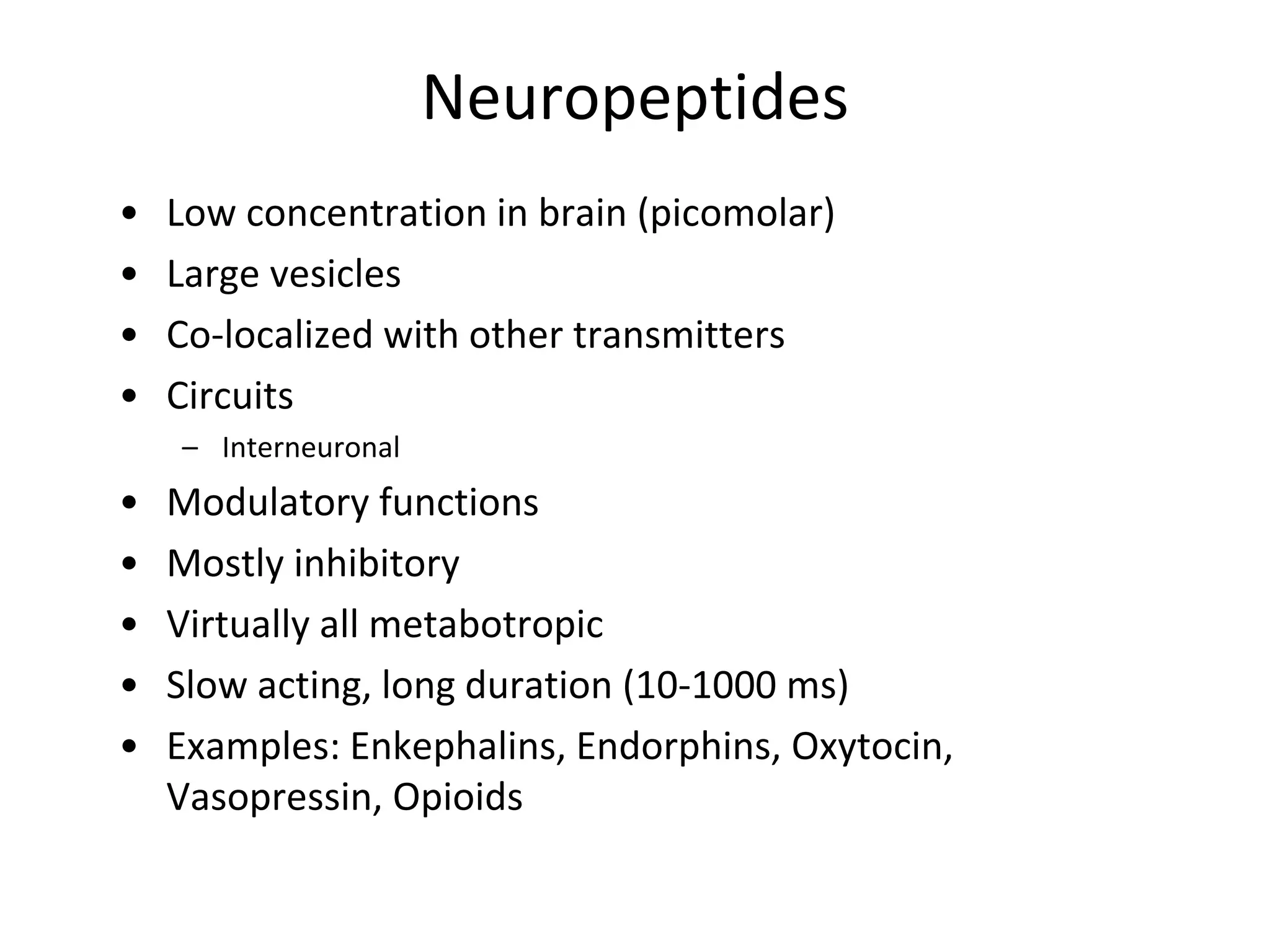 Neuropeptides
• Low concentration in brain (picomolar)
• Large vesicles
• Co-localized with other transmitters
• Circuits
– Interneuronal
• Modulatory functions
• Mostly inhibitory
• Virtually all metabotropic
• Slow acting, long duration (10-1000 ms)
• Examples: Enkephalins, Endorphins, Oxytocin,
Vasopressin, Opioids
 