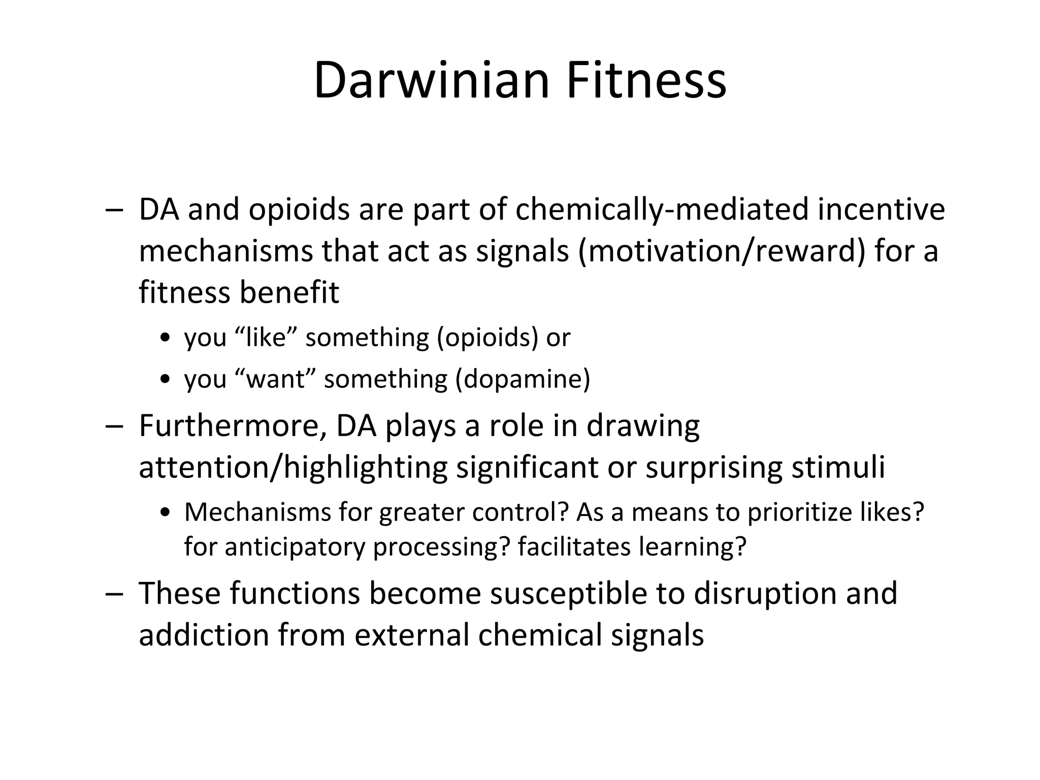 Darwinian Fitness
– DA and opioids are part of chemically-mediated incentive
mechanisms that act as signals (motivation/reward) for a
fitness benefit
• you “like” something (opioids) or
• you “want” something (dopamine)
– Furthermore, DA plays a role in drawing
attention/highlighting significant or surprising stimuli
• Mechanisms for greater control? As a means to prioritize likes?
for anticipatory processing? facilitates learning?
– These functions become susceptible to disruption and
addiction from external chemical signals
 