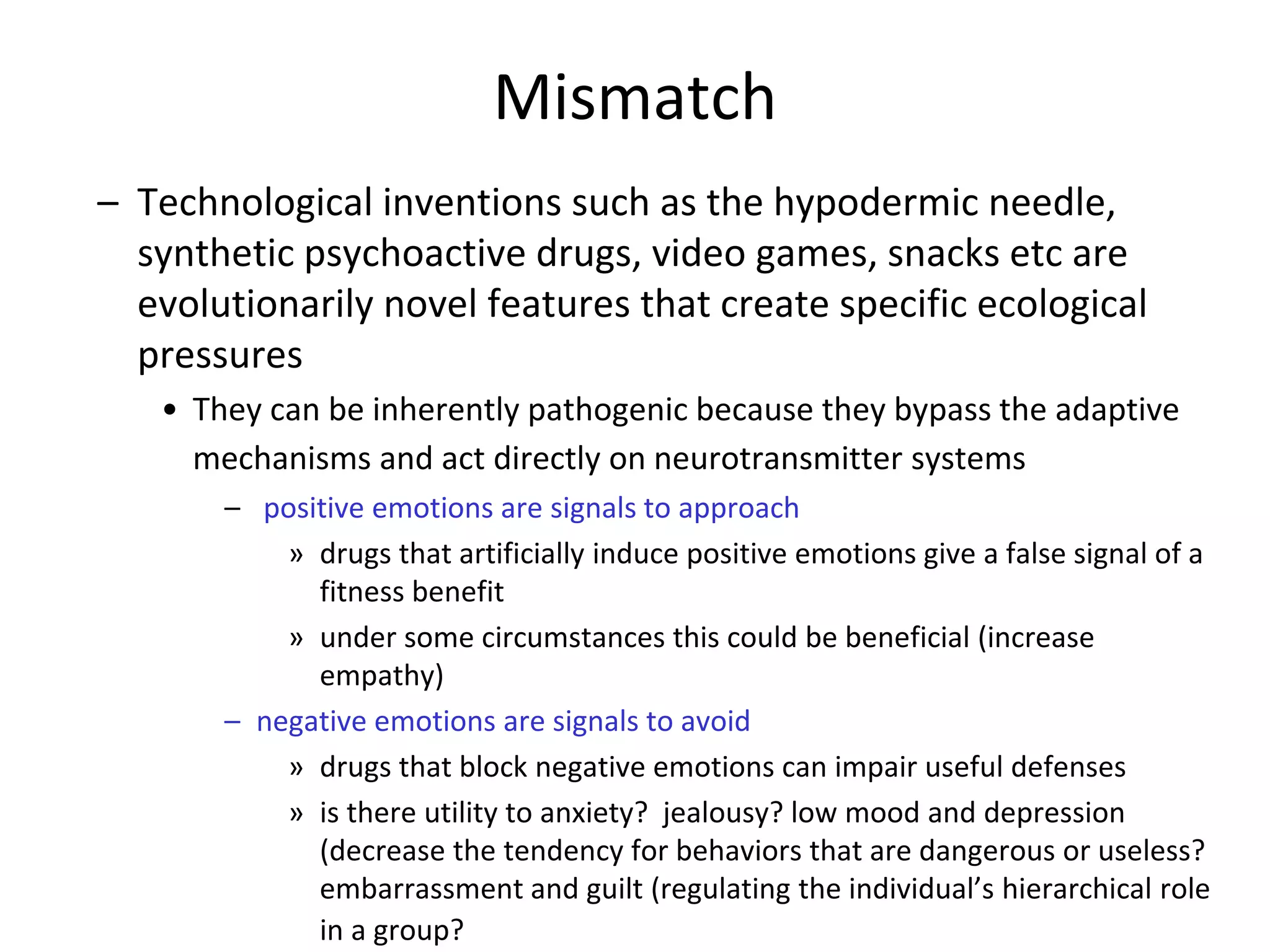 Mismatch
– Technological inventions such as the hypodermic needle,
synthetic psychoactive drugs, video games, snacks etc are
evolutionarily novel features that create specific ecological
pressures
• They can be inherently pathogenic because they bypass the adaptive
mechanisms and act directly on neurotransmitter systems
– positive emotions are signals to approach
» drugs that artificially induce positive emotions give a false signal of a
fitness benefit
» under some circumstances this could be beneficial (increase
empathy)
– negative emotions are signals to avoid
» drugs that block negative emotions can impair useful defenses
» is there utility to anxiety? jealousy? low mood and depression
(decrease the tendency for behaviors that are dangerous or useless?
embarrassment and guilt (regulating the individual’s hierarchical role
in a group?
 
