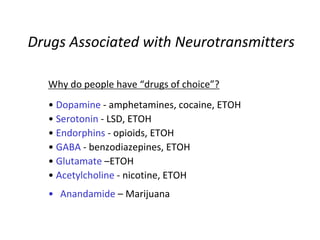 Drugs Associated with Neurotransmitters
Why do people have “drugs of choice”?
• Dopamine - amphetamines, cocaine, ETOH
• Serotonin - LSD, ETOH
• Endorphins - opioids, ETOH
• GABA - benzodiazepines, ETOH
• Glutamate –ETOH
• Acetylcholine - nicotine, ETOH
• Anandamide – Marijuana
 