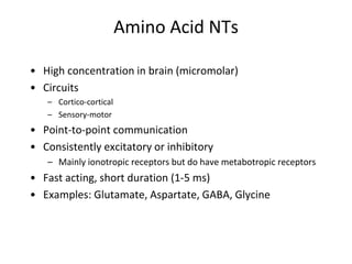 Amino Acid NTs
• High concentration in brain (micromolar)
• Circuits
– Cortico-cortical
– Sensory-motor
• Point-to-point communication
• Consistently excitatory or inhibitory
– Mainly ionotropic receptors but do have metabotropic receptors
• Fast acting, short duration (1-5 ms)
• Examples: Glutamate, Aspartate, GABA, Glycine
 