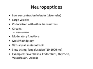 Neuropeptides
• Low concentration in brain (picomolar)
• Large vesicles
• Co-localized with other transmitters
• Circuits
– Interneuronal
• Modulatory functions
• Mostly inhibitory
• Virtually all metabotropic
• Slow acting, long duration (10-1000 ms)
• Examples: Enkephalins, Endorphins, Oxytocin,
Vasopressin, Opioids
 