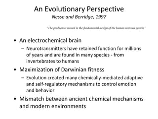An Evolutionary Perspective
Nesse and Berridge, 1997
• An electrochemical brain
– Neurotransmitters have retained function for millions
of years and are found in many species - from
invertebrates to humans
• Maximization of Darwinian fitness
– Evolution created many chemically-mediated adaptive
and self-regulatory mechanisms to control emotion
and behavior
• Mismatch between ancient chemical mechanisms
and modern environments
“The problem is rooted in the fundamental design of the human nervous system”
 