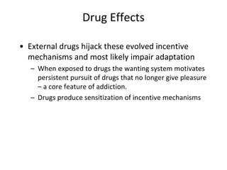 Drug Effects
• External drugs hijack these evolved incentive
mechanisms and most likely impair adaptation
– When exposed to drugs the wanting system motivates
persistent pursuit of drugs that no longer give pleasure
– a core feature of addiction.
– Drugs produce sensitization of incentive mechanisms
 