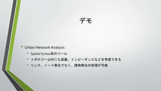 デモ
• Urban Network Analysis
• Spatial Syntax系のツール
• トポロジー以外にも距離、インピーダンスなどを考慮できる
• リンク、ノード単位でなく、建物単位の処理が可能
 