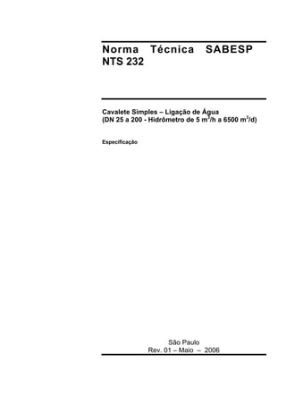Norma Técnica SABESP
NTS 232
Cavalete Simples – Ligação de Água
(DN 25 a 200 - Hidrômetro de 5 m3
/h a 6500 m3
/d)
Especificação
São Paulo
Rev. 01 – Maio – 2006
 