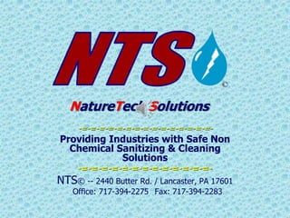 NatureTech Solutions
-=-=-=-=-=-=-=-=-=-=-=-=-=-=-=-
Providing Industries with Safe Non
Chemical Sanitizing & Cleaning
Solutions
-=-=-=-=-=-=-=-=-=-=-=-=-=-
NTS© -- 2440 Butter Rd. / Lancaster, PA 17601
Office: 717-394-2275 Fax: 717-394-2283
 