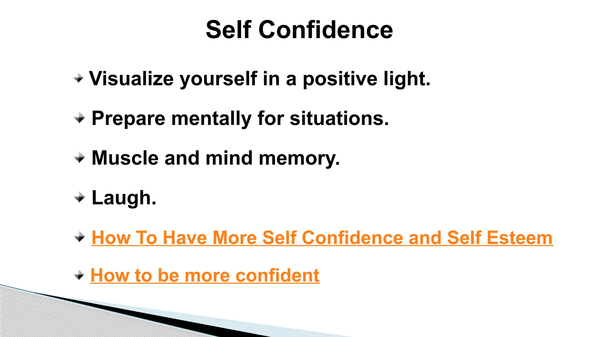 Self Confidence
Visualize yourself in a positive light.
Prepare mentally for situations.
Muscle and mind memory.
Laugh.
How To Have More Self Confidence and Self Esteem
How to be more confident
 
