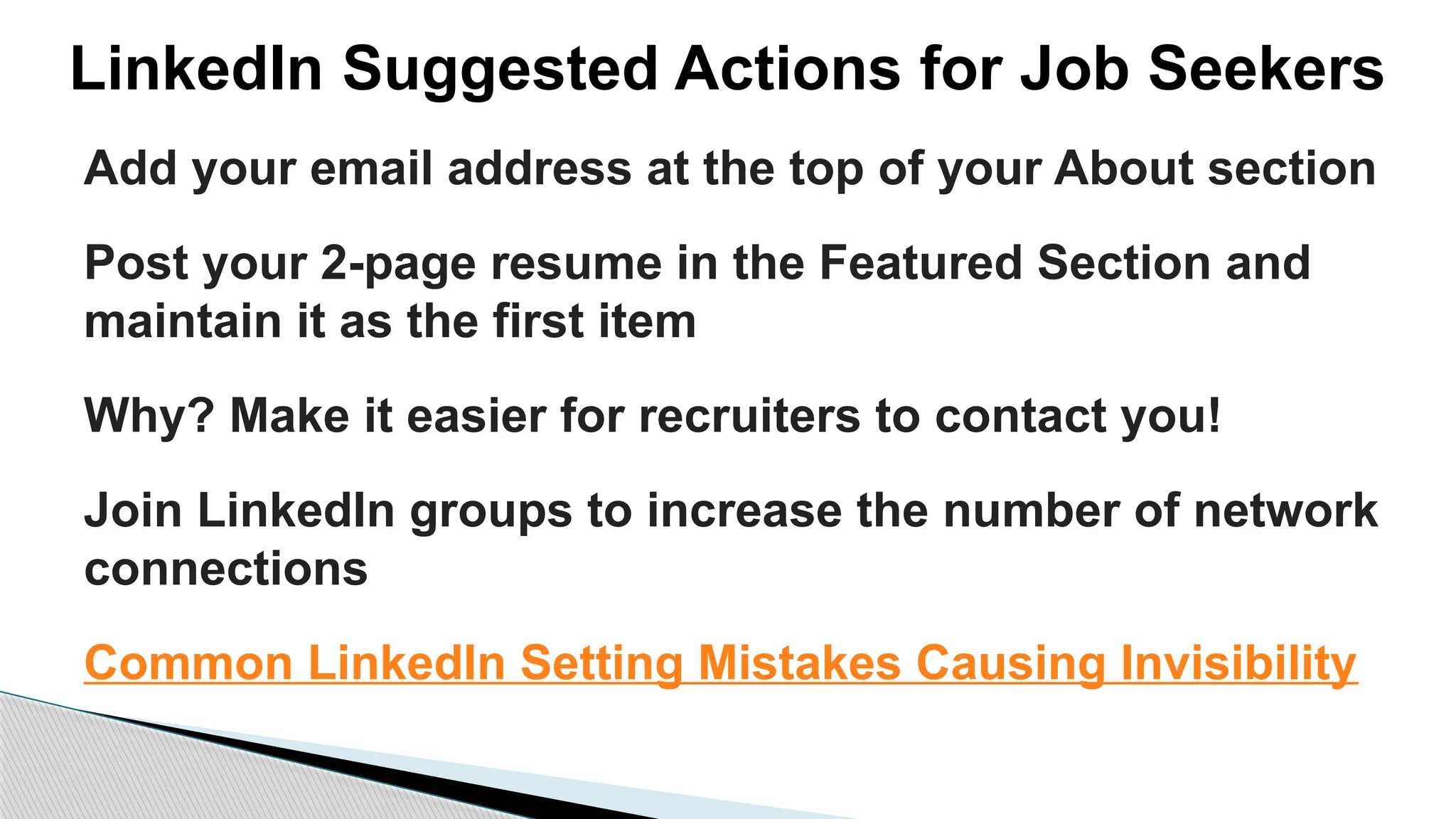 LinkedIn Suggested Actions for Job Seekers
Add your email address at the top of your About section
Post your 2-page resume in the Featured Section and
maintain it as the first item
Why? Make it easier for recruiters to contact you!
Join LinkedIn groups to increase the number of network
connections
Common LinkedIn Setting Mistakes Causing Invisibility
 