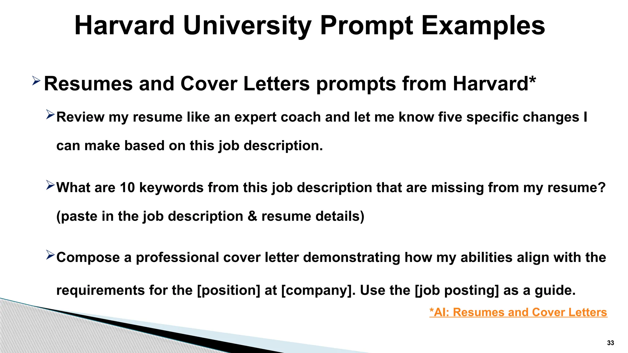 Harvard University Prompt Examples
33
Resumes and Cover Letters prompts from Harvard*
Review my resume like an expert coach and let me know five specific changes I
can make based on this job description.
What are 10 keywords from this job description that are missing from my resume?
(paste in the job description & resume details)
Compose a professional cover letter demonstrating how my abilities align with the
requirements for the [position] at [company]. Use the [job posting] as a guide.
*AI: Resumes and Cover Letters
 