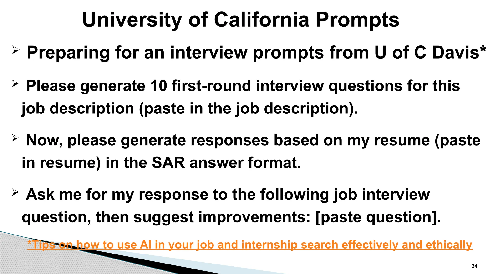 University of California Prompts
34
 Preparing for an interview prompts from U of C Davis*
 Please generate 10 first-round interview questions for this
job description (paste in the job description).
 Now, please generate responses based on my resume (paste
in resume) in the SAR answer format.
 Ask me for my response to the following job interview
question, then suggest improvements: [paste question].
*Tips on how to use AI in your job and internship search effectively and ethically
 